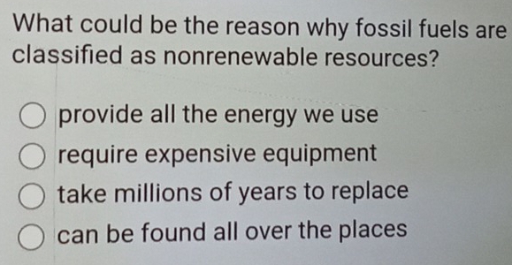 What could be the reason why fossil fuels are
classified as nonrenewable resources?
provide all the energy we use
require expensive equipment
take millions of years to replace
can be found all over the places