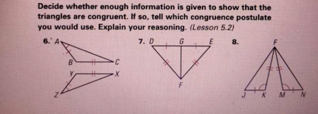 Decide whether enough information is given to show that the 
triangles are congruent. If so, tell which congruence postulate 
you would use. Explain your reasoning. (Lesson 5.2) 
8.