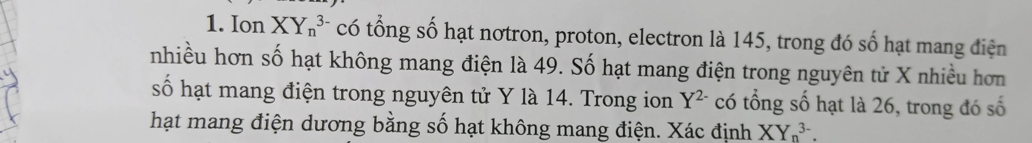 Ion XY_n^((3-) có tổng số hạt nơtron, proton, electron là 145, trong đó số hạt mang điện 
nhiều hơn số hạt không mang điện là 49. Số hạt mang điện trong nguyên tử X nhiều hơn 
số hạt mang điện trong nguyên tử Y là 14. Trong ion Y^2-) có tổng số hạt là 26, trong đó số 
hạt mang điện dương bằng số hạt không mang điện. Xác định XY_n^(3-).