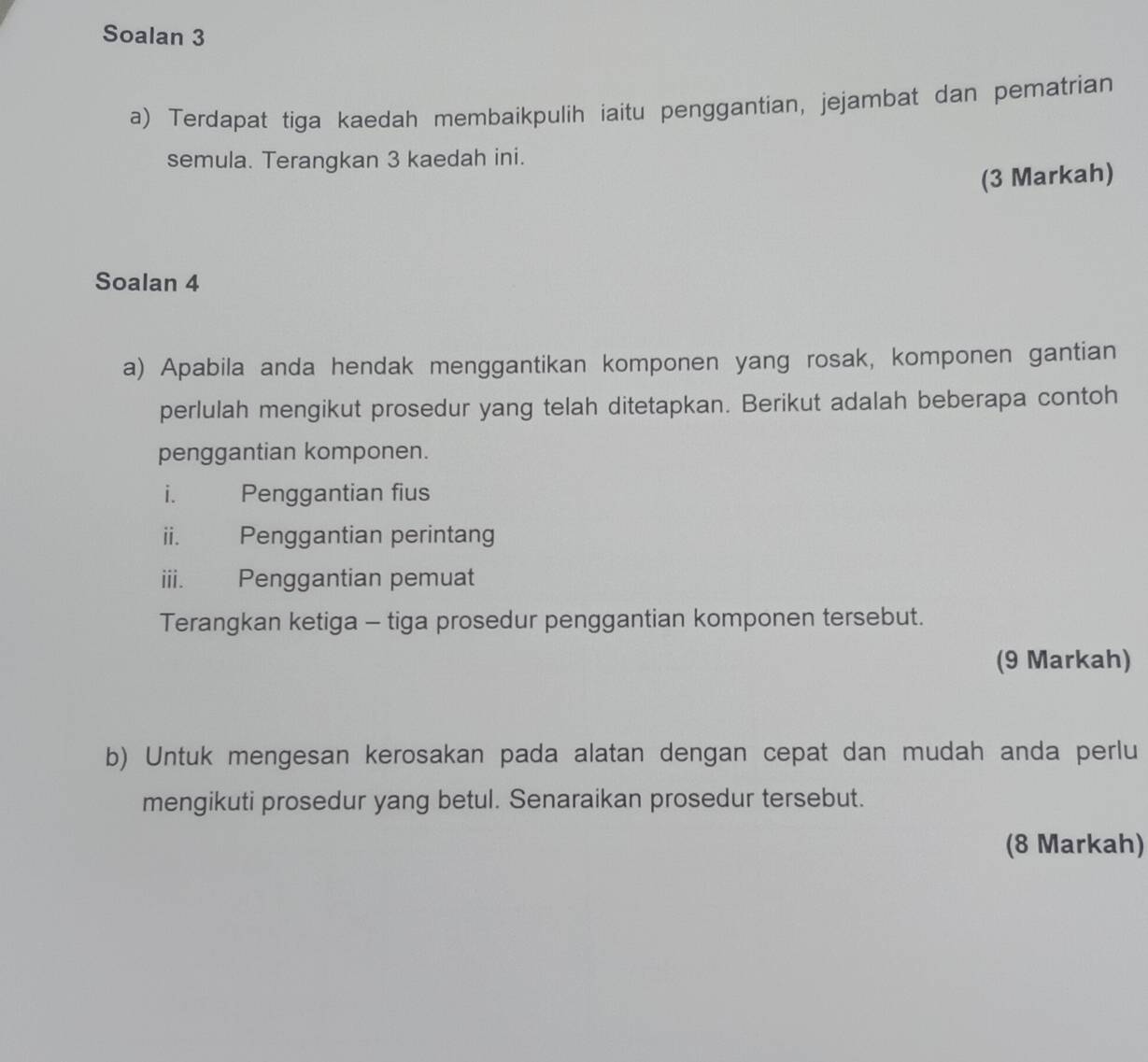 Soalan 3 
a) Terdapat tiga kaedah membaikpulih iaitu penggantian, jejambat dan pematrian 
semula. Terangkan 3 kaedah ini. 
(3 Markah) 
Soalan 4 
a) Apabila anda hendak menggantikan komponen yang rosak, komponen gantian 
perlulah mengikut prosedur yang telah ditetapkan. Berikut adalah beberapa contoh 
penggantian komponen. 
i. Penggantian fius 
ii. Penggantian perintang 
iii. Penggantian pemuat 
Terangkan ketiga - tiga prosedur penggantian komponen tersebut. 
(9 Markah) 
b) Untuk mengesan kerosakan pada alatan dengan cepat dan mudah anda perlu 
mengikuti prosedur yang betul. Senaraikan prosedur tersebut. 
(8 Markah)