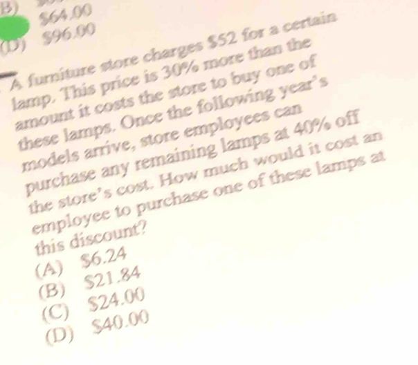 B) $64.00
(D) $96.00
A furniture store charges $52 for a certain
lamp. This price is 30% more than the
amount it costs the store to buy one of
these lamps. Once the following year’s
models arrive, store employees can
purchase any remaining lamps at 40% off
the store’s cost. How much would it cost an
employee to purchase one of these lamps at
this discount?
(A) $6.24
(B) $21.84
(C) $24.00
(D) $40.00