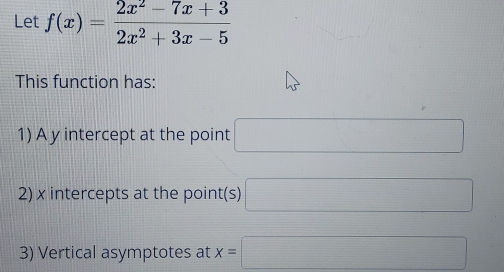 Let f(x)= (2x^2-7x+3)/2x^2+3x-5 
This function has: 
1) A y intercept at the point □
2) x intercepts at the point(s) □
3) Vertical asymptotes at x=□