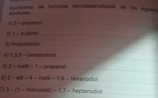 Escribimos las formulas semidesarrolladas de los siguient 
alcoholes. 
1) 2 - propanol:_ 
2) 1 - butanol:_ 
3) Propanotriol:_ 
4) 1, 3, 5 - pentanotriol:_ 
5) 2 - metil - 1 - propanol:_ 
_ 
6) 3 - etil - 4 - metil - 1, 6 - hexanodiol: 
7) 3 - (1 - hidroxietil) - 1, 7 - heptanodiol:_