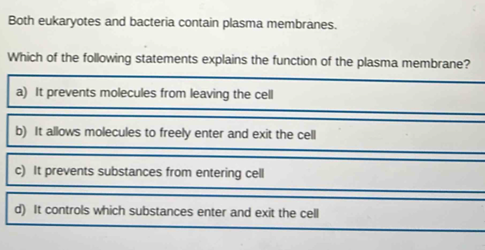 Both eukaryotes and bacteria contain plasma membranes.
Which of the following statements explains the function of the plasma membrane?
a) It prevents molecules from leaving the cell
b) It allows molecules to freely enter and exit the cell
c) It prevents substances from entering cell
d) It controls which substances enter and exit the cell