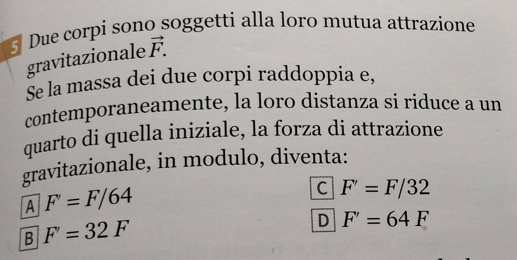 Due corpi sono soggetti alla loro mutua attrazione
gravitazionale vector F. 
Se la massa dei due corpi raddoppia e,
contemporaneamente, la loro distanza si riduce a un
quarto di quella iniziale, la forza di attrazione
gravitazionale, in modulo, diventa:
A F'=F/64
C F'=F/32
B F'=32F
D F'=64F