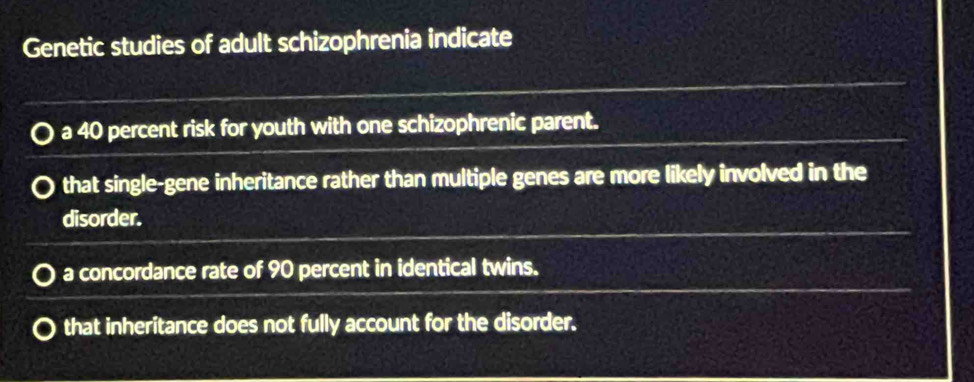 Genetic studies of adult schizophrenia indicate
a 40 percent risk for youth with one schizophrenic parent.
that single-gene inheritance rather than multiple genes are more likely involved in the
disorder.
a concordance rate of 90 percent in identical twins.
that inheritance does not fully account for the disorder.