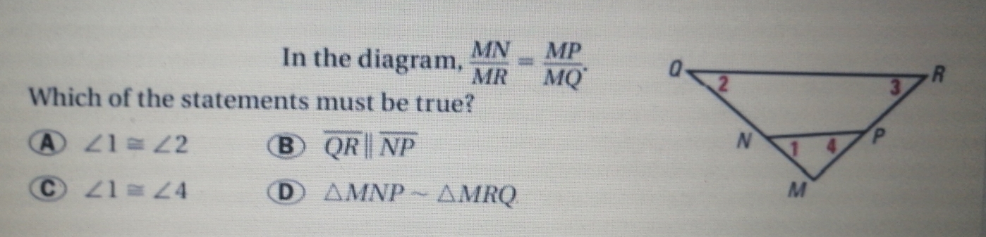 In the diagram,  MN/MR = MP/MQ .
Which of the statements must be true?
A ∠ 1≌ ∠ 2 B overline QRparallel overline NP
C ∠ 1≌ ∠ 4
D △ MNPsim △ MRQ