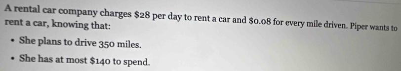 A rental car company charges $28 per day to rent a car and $0.08 for every mile driven. Piper wants to 
rent a car, knowing that: 
She plans to drive 350 miles. 
She has at most $140 to spend.