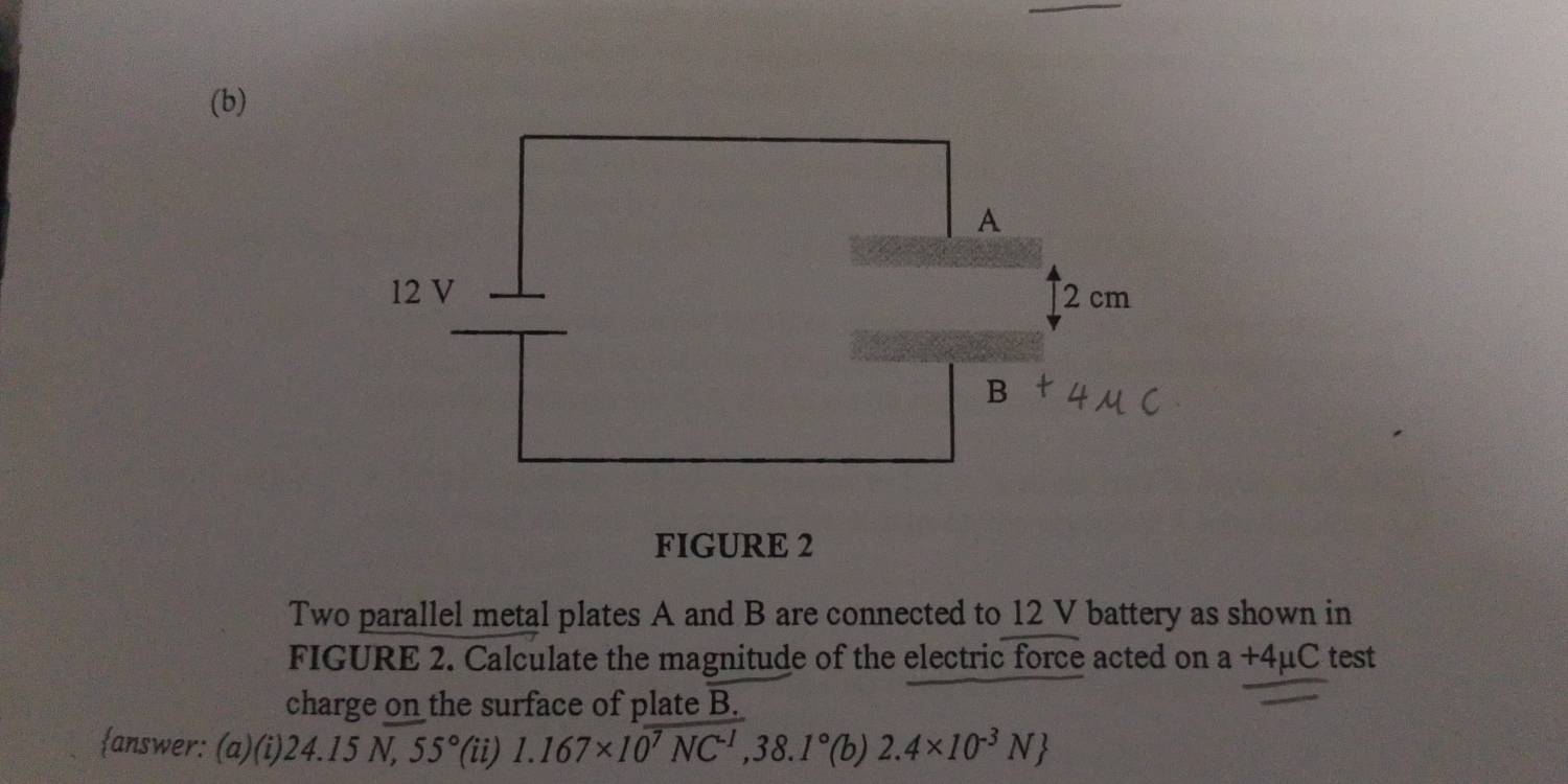 FIGURE 2 
Two parallel metal plates A and B are connected to 12 V battery as shown in 
FIGURE 2. Calculate the magnitude of the electric force acted on a+4mu C test 
charge on the surface of plate B. 
answer: (a)(i) 24.15N, 55° (ii) 1.167* 10^7NC^(-1), 38.1°(b)2.4* 10^(-3)N