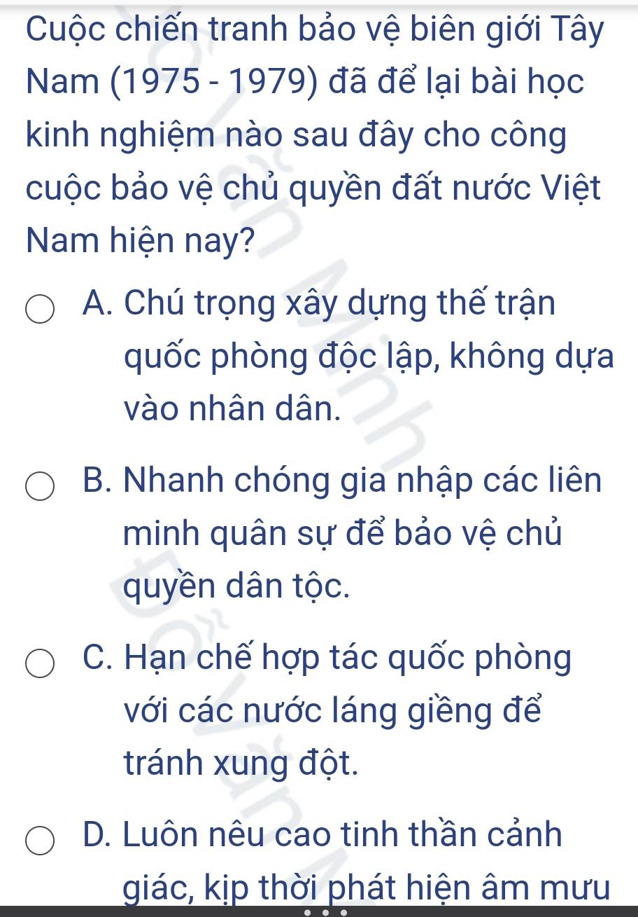 Cuộc chiến tranh bảo vệ biên giới Tây
Nam (1975 - 1979) đã để lại bài học
kinh nghiệm nào sau đây cho công
cuộc bảo vệ chủ quyền đất nước Việt
Nam hiện nay?
A. Chú trọng xây dựng thế trận
quốc phòng độc lập, không dựa
vào nhân dân.
B. Nhanh chóng gia nhập các liên
minh quân sự để bảo vệ chủ
quyền dân tộc.
C. Hạn chế hợp tác quốc phòng
với các nước láng giềng để
tránh xung đột.
D. Luôn nêu cao tinh thần cảnh
giác, kịp thời phát hiện âm mưu