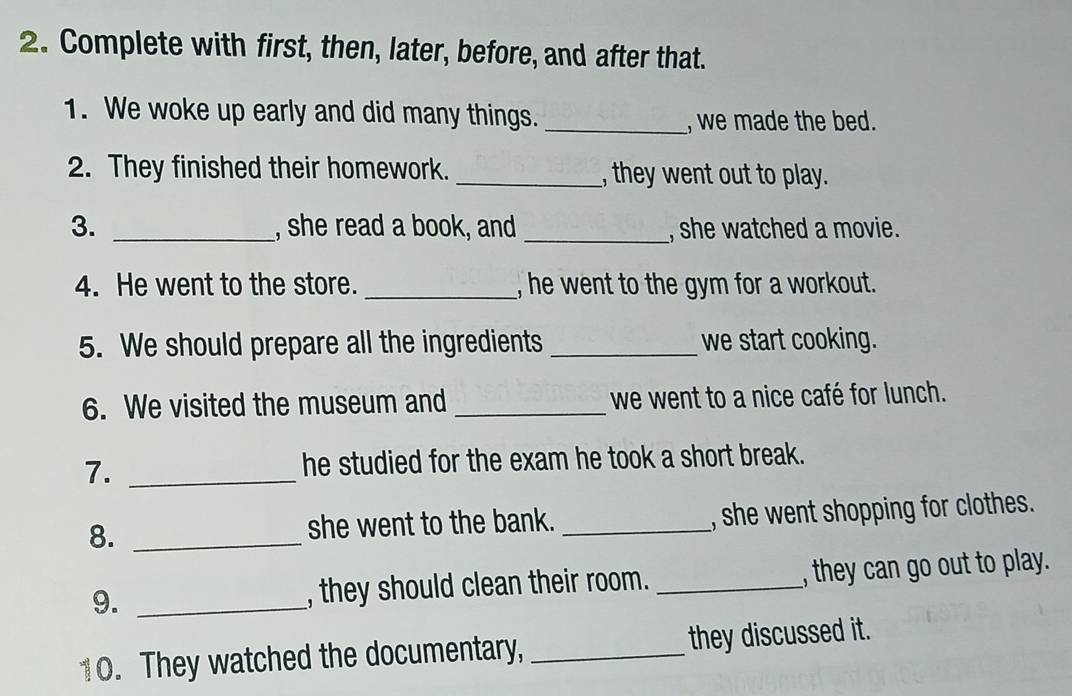 Complete with first, then, later, before, and after that. 
1. We woke up early and did many things._ 
, we made the bed. 
2. They finished their homework. _, they went out to play. 
3. _, she read a book, and _, she watched a movie. 
4. He went to the store. _, he went to the gym for a workout. 
5. We should prepare all the ingredients _we start cooking. 
6. We visited the museum and _we went to a nice café for lunch. 
7. _he studied for the exam he took a short break. 
8. _she went to the bank. _, she went shopping for clothes. 
9. _, they should clean their room. _, they can go out to play. 
10. They watched the documentary, _they discussed it.