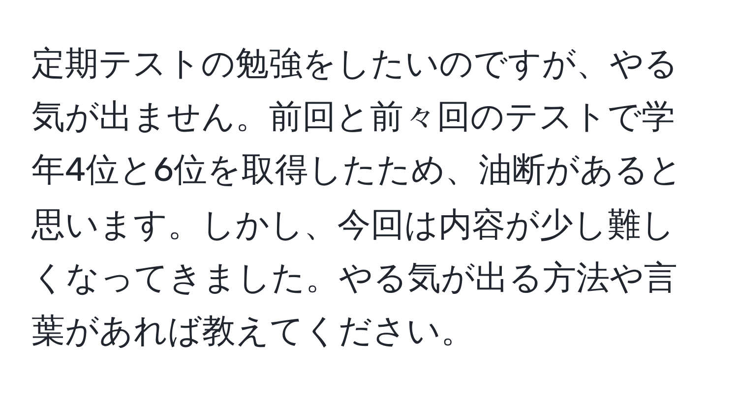 定期テストの勉強をしたいのですが、やる気が出ません。前回と前々回のテストで学年4位と6位を取得したため、油断があると思います。しかし、今回は内容が少し難しくなってきました。やる気が出る方法や言葉があれば教えてください。