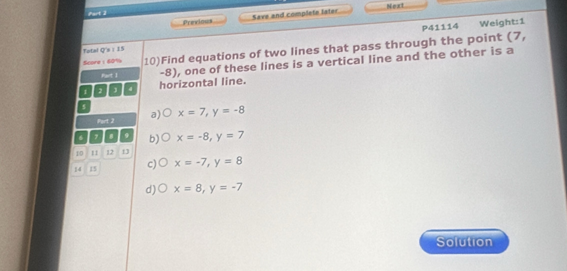 Next
Part 2
Previous Save and complete later
P41114 Weight:1
Score :60% 10)Find equations of two lines that pass through the point (7,
Total Q's : 15
Part 1 -8), one of these lines is a vertical line and the other is a
1 2 3 4 horizontal line.
s
Port 2 a) x=7, y=-8
6 7 8 9 b) x=-8, y=7
10 11 12 13
14 15 c) x=-7, y=8
d)○ x=8, y=-7
Solution