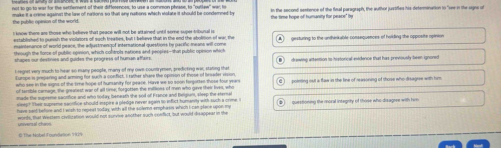 not to go to war for the settlement of their differences; to use a common phrase, to "outlaw" war; to In the second sentence of the final paragraph, the author justifies his determination to "see in the signs of
make it a crime against the law of nations so that any nations which violate it should be condemned by
the public opinion of the world. the time hope of humanity for peace" by
I know there are those who believe that peace will not be attained until some super-tribunal is
established to punish the violators of such treaties, but I believe that in the end the abolition of war, the
maintenance of world peace, the adjustmen of international questions by pacific means will come A gesturing to the unthinkable consequences of holding the opposite opinion
through the force of public opinion, which controls nations and peoples—that public opinion which
shapes our destinies and guides the progress of human affairs. B drawing attention to historical evidence that has previously been ignored
I regret very much to hear so many people, many of my own countrymen, predicting war, stating that
Europe is preparing and arming for such a conflict. I rather share the opinion of those of broader vision,
who see in the signs of the time hope of humanity for peace. Have we so soon forgotten those four years
of terrible carnage, the greatest war of all time; forgotten the millions of men who gave their lives, who pointing out a flaw in the line of reasoning of those who disagree with him
made the supreme sacrifice and who today, beneath the soil of France and Belgium, sleep the eternal
sleep? Their supreme sacrifice should inspire a pledge never again to inflict humanity with such a crime. I D questioning the moral integrity of those who disagree with him
have said before and I wish to repeat today, with all the solemn emphasis which I can place upon my
words, that Western civilization would not survive another such conflict, but would disappear in the
universal chaos
© The Nobel Foundation 1929
Next