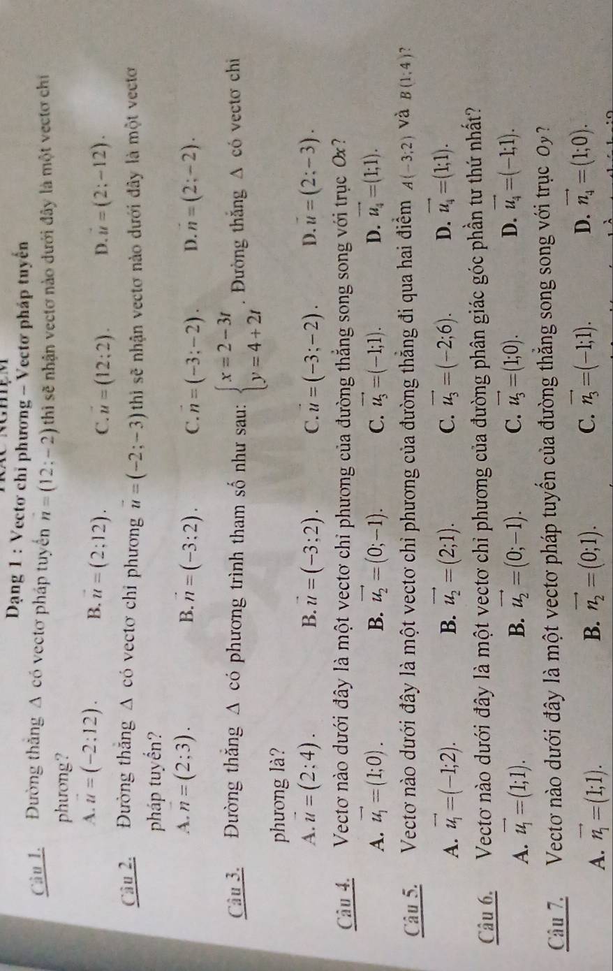 Dạng 1 : Vectơ chỉ phương - Vectơ pháp tuyên
Câu 1. Đường thăng A có vectơ pháp tuyển n=(12;-2) thì sẽ nhận vectơ nào dưới đây là một vectơ chi
phưong?
A. vector u=(-2:12). B. vector u=(2;12). C. u=(12:2). D. u=(2;-12).
Câu 2. Đường thắng . △ có vectơ chỉ phương vector u=(-2;-3) thì sẽ nhận vectơ nào dưới đây là một vectơ
pháp tuyển?
A. n=(2;3). B. vector n=(-3:2). C. n=(-3;-2). D. n=(2;-2).
Câu 3. Đường thăng △ cdot o phương trình tham số như sau: beginarrayl x=2-3t y=4+2tendarray.. Đường thắng △ c ó vectơ chi
phương là?
A. vector u=(2:4). B. vector u=(-3;2). C. u=(-3;-2). D. vector u=(2;-3).
Câu 4.  Vectơ nào dưới đây là một vectơ chỉ phương của đường thẳng song song với trục Ox?
A. vector u_1=(1;0). B. vector u_2=(0;-1). C. vector u_3=(-1;1). D. vector u_4=(1;1).
Câu 5. Vectơ nào dưới đây là một vectơ chỉ phương của đường thẳng đi qua hai điểm A(-3;2) và B(1,4) ?
A. vector u_1=(-1;2). B. vector u_2=(2;1). C. vector u_3=(-2;6). D. vector u_4=(1;1).
Câu 6. Vecto nào dưới đây là một vectơ chỉ phương của đường phân giác góc phần tư thứ nhất?
A. vector u_1=(1;1). vector u_2=(0;-1). C. vector u_3=(1;0). D. vector u_4=(-1;1).
B.
Câu 7. Vectơ nào dưới đây là một vectơ pháp tuyến của đường thẳng song song với trục 0y?
A. vector n_1=(1;1). B. vector n_2=(0;1). C. vector n_3=(-1;1). D. vector n_4=(1;0).