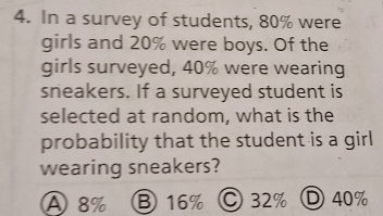 In a survey of students, 80% were
girls and 20% were boys. Of the
girls surveyed, 40% were wearing
sneakers. If a surveyed student is
selected at random, what is the
probability that the student is a girl
wearing sneakers?
A 8% ⑧ 16% C 32% D 40%