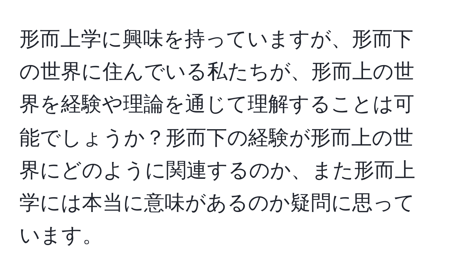 形而上学に興味を持っていますが、形而下の世界に住んでいる私たちが、形而上の世界を経験や理論を通じて理解することは可能でしょうか？形而下の経験が形而上の世界にどのように関連するのか、また形而上学には本当に意味があるのか疑問に思っています。