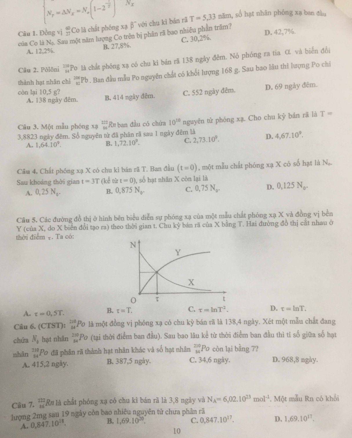 beginarrayl N_r=△ N_x=N_x(1-2^(frac 1)T^((N_x) N_x),endarray. 
Câu 1. Đồng vị beginarrayr 60 27endarray Co là chất phóng xạ β¯ với chu kì bán rã T=5,33nam , số hạt nhân phóng xạ ban đầu
của Co là N_0. Sau một năm lượng Co trên bị phân rã bao nhiêu phần trăm? D. 42,7%.
A. 12,2%. B. 27,8%. C. 30,2%.
Câu 2. Pôlôni beginarrayr 210 84endarray Po là chất phóng xạ có chu kì bán rã 138 ngày đêm. Nó phóng ra tia α và biến đồi
thành hạt nhân chì _(82)^(206)Pb. Ban đầu mẫu Po nguyên chất có khối lượng 168 g. Sau bao lâu thì lượng Po chi
còn lại 10,5 g? C. 552 ngày đêm. D. 69 ngày đêm.
A. 138 ngày đêm. B. 414 ngày đêm.
Câu 3. Một mẫu phóng xạ beginarrayr 222 86endarray Rn ban đầu có chứa 10^(10) nguyên từ phóng xạ. Cho chu kỳ bán rã là T=
3,8823 ngày đêm. Số nguyên tử đã phân rã sau 1 ngày đêm là
A. 1,64.10^9.
B. 1,722.10^9. C. 2,73.10^9.
D. 4,67.10^9.
Câu 4. Chất phóng xạ X có chu kì bán rã T. Ban đầu (t=0) , một mẫu chất phóng xạ X có số hạt là N_o.
Sau khoảng thời gian t=3T (kể từ t=0) , số hạt nhân X còn lại là
A. 0,25N_0. B. 0,875N_0. C. 0,75N_0. D. 0,125N_0.
Câu 5. Các đường đồ thị ở hình bên biểu diễn sự phóng xạ của một mẫu chất phóng xạ X và đồng vị bền
Y (của X, do X biển đổi tạo ra) theo thời gian t. Chu kỳ bán rã của X bằng T. Hai đường đồ thị cắt nhau ở
thời điểm τ. Ta có:
A. tau =0,ST.
B. tau =T. C. tau =ln T^2. D. tau =ln T.
Câu 6. (CTST): _(54)^(210)P_O là một đồng vị phóng xạ có chu kỳ bán rã là 138,4 ngày. Xét một mẫu chất đang
chứa N_0 hạt nhân _(84)^(210)Po (tại thời điểm ban đầu). Sau bao lâu khat e từ thời điểm ban đầu thì tỉ số giữa số hạt
nhân beginarrayr 210 84endarray Po đã phân rã thành hạt nhân khác và shat o hạt nhân _(84)^(210)Po còn lại bằng 7?
A. 415,2 ngày. B. 387,5 ngày. C. 34,6 ngày. D. 968,8 ngày.
Câu 7. beginarrayr 222 86endarray Rn là chất phóng xạ có chu kì bán rã là 3,8 ngày và N_A=6,02.10^(23)mol^(-1). Một mẫu Rn có khối
lượng 2mg sau 19 ngày còn bao nhiêu nguyên tử chưa phân rã
A. 0,847.10^(18).
D、
B. 1,69.10^(20). C. 0,847.10^(17). 1,69.10^(17).
10