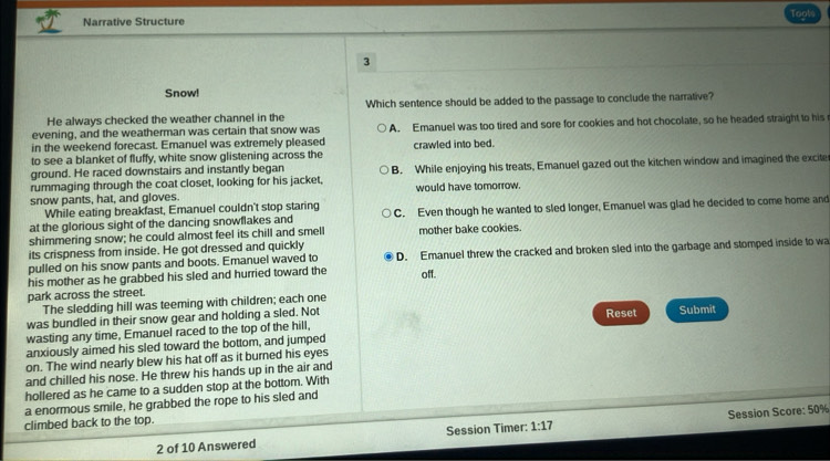 Narrative Structure Toots
3
Snow!
Which sentence should be added to the passage to conclude the narrative?
He always checked the weather channel in the
in the weekend forecast. Emanuel was extremely pleased A. Emanuel was too tired and sore for cookies and hot chocolate, so he headed straight to his
evening, and the weatherman was certain that snow was
to see a blanket of fluffy, white snow glistening across the crawled into bed.
ground. He raced downstairs and instantly began
rummaging through the coat closet, looking for his jacket, B. While enjoying his treats, Emanuel gazed out the kitchen window and imagined the excite
snow pants, hat, and gloves. would have tomorrow.
While eating breakfast, Emanuel couldn't stop staring
at the glorious sight of the dancing snowflakes and C. Even though he wanted to sled longer, Emanuel was glad he decided to come home and
shimmering snow; he could almost feel its chill and smel
its crispness from inside. He got dressed and quickly mother bake cookies.
pulled on his snow pants and boots. Emanuel waved to D. Emanuel threw the cracked and broken sled into the garbage and stomped inside to wa
his mother as he grabbed his sled and hurried toward the off.
park across the street.
The sledding hill was teeming with children; each one
was bundled in their snow gear and holding a sled. Not Reset Submit
wasting any time, Emanuel raced to the top of the hill,
anxiously aimed his sled toward the bottom, and jumped
on. The wind nearly blew his hat off as it burned his eyes
and chilled his nose. He threw his hands up in the air and
hollered as he came to a sudden stop at the bottom. With
a enormous smile, he grabbed the rope to his sled and
climbed back to the top.
2 of 10 Answered Session Timer: 1:17 Session Score: 50%