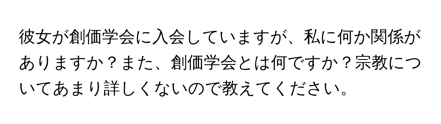 彼女が創価学会に入会していますが、私に何か関係がありますか？また、創価学会とは何ですか？宗教についてあまり詳しくないので教えてください。