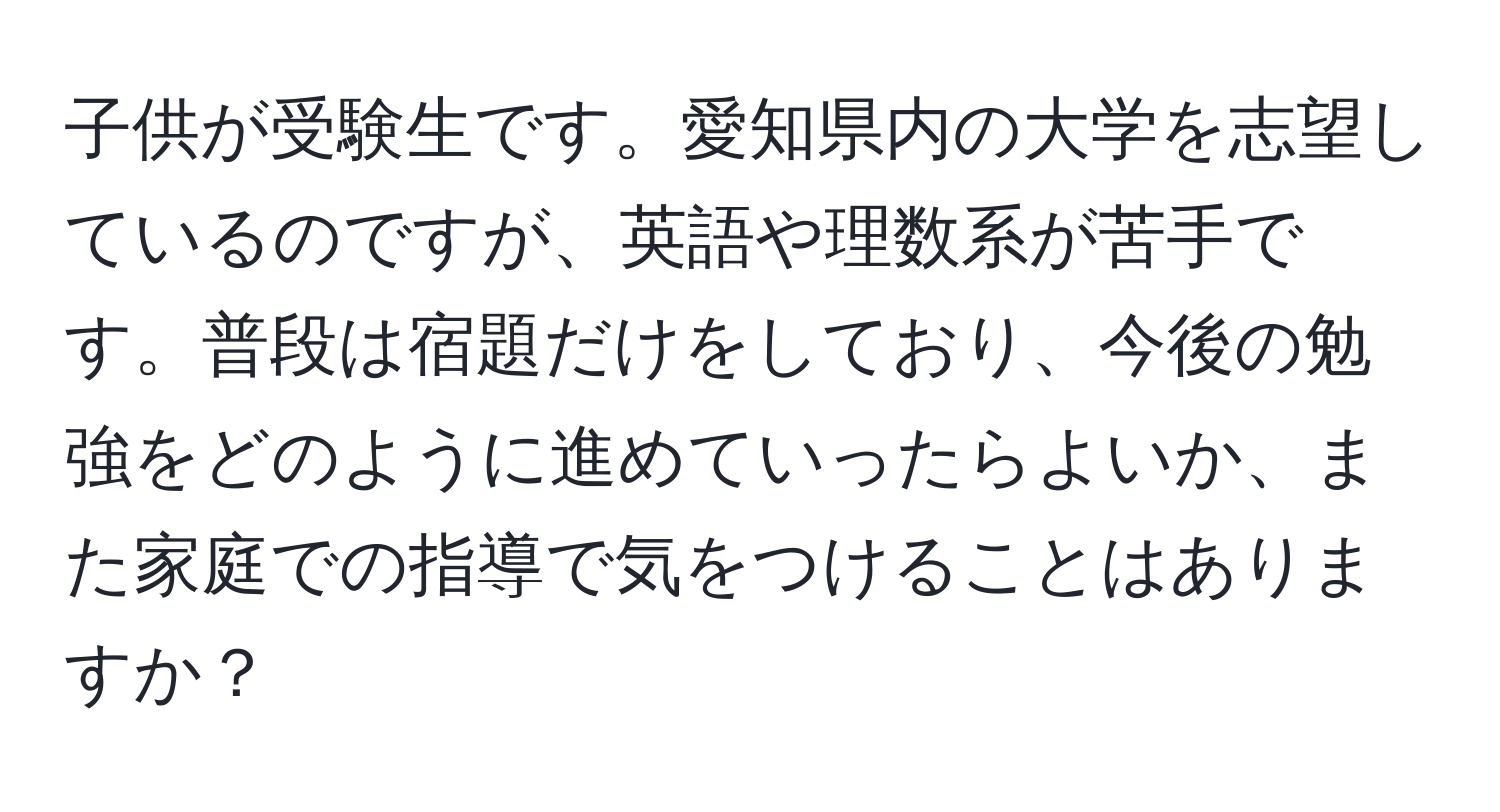 子供が受験生です。愛知県内の大学を志望しているのですが、英語や理数系が苦手です。普段は宿題だけをしており、今後の勉強をどのように進めていったらよいか、また家庭での指導で気をつけることはありますか？