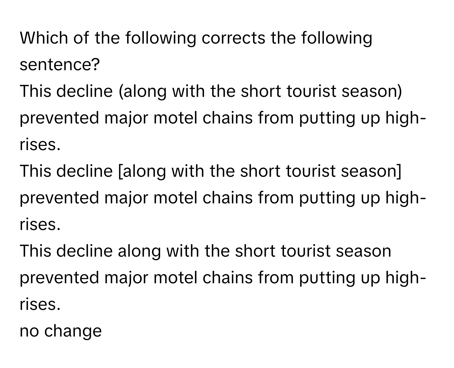 Which of the following corrects the following sentence?

This decline (along with the short tourist season) prevented major motel chains from putting up high-rises.

This decline [along with the short tourist season] prevented major motel chains from putting up high-rises.

This decline along with the short tourist season prevented major motel chains from putting up high-rises.

no change