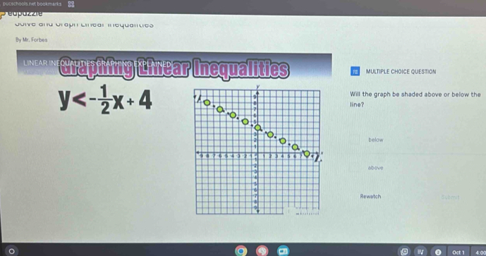 putschools net bookmarks 
éapazzie 
Soive and Graph Línear inequantes 
By Mr. Forbes 
' ' raphing thear Inequalities F MULTIPLE CHOICE QUESTION
y<- 1/2 x+4
Will the graph be shaded above or below the 
line? 
below 
above 
Rewatch