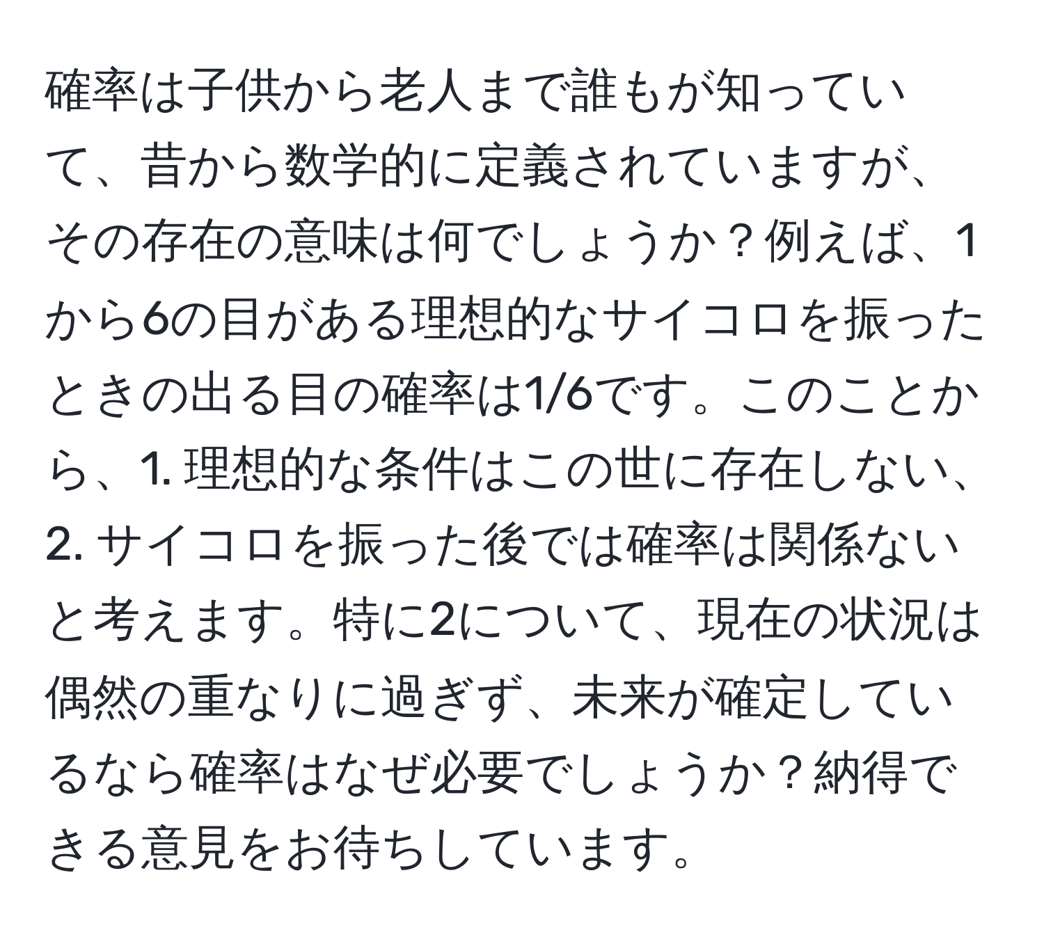 確率は子供から老人まで誰もが知っていて、昔から数学的に定義されていますが、その存在の意味は何でしょうか？例えば、1から6の目がある理想的なサイコロを振ったときの出る目の確率は1/6です。このことから、1. 理想的な条件はこの世に存在しない、2. サイコロを振った後では確率は関係ないと考えます。特に2について、現在の状況は偶然の重なりに過ぎず、未来が確定しているなら確率はなぜ必要でしょうか？納得できる意見をお待ちしています。