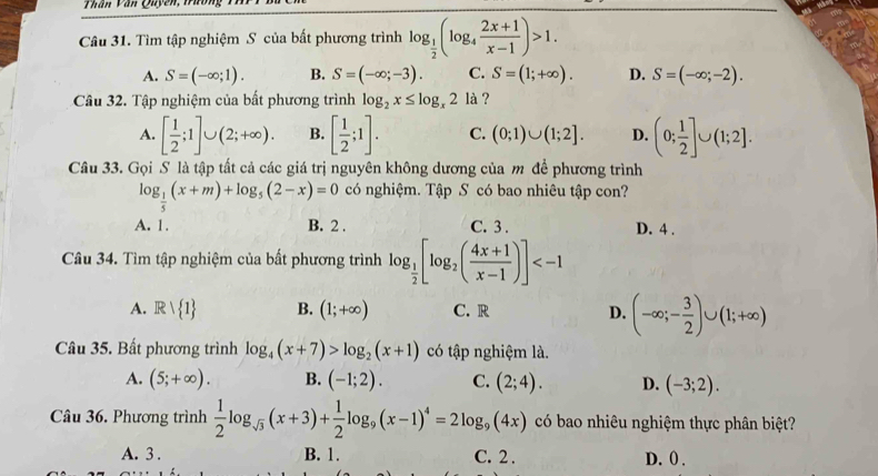 Thân Văn Quyền, Trường
Câu 31. Tìm tập nghiệm S của bất phương trình log _ 1/2 (log _4 (2x+1)/x-1 )>1.
A. S=(-∈fty ;1). B. S=(-∈fty ;-3). C. S=(1;+∈fty ). D. S=(-∈fty ;-2).
Câu 32. Tập nghiệm của bất phương trình log _2x≤ log _x2 là ?
A. [ 1/2 ;1]∪ (2;+∈fty ). B. [ 1/2 ;1]. C. (0;1)∪ (1;2]. D. (0; 1/2 ]∪ (1;2].
Câu 33. Gọi S là tập tất cả các giá trị nguyên không dương của m để phương trình
log _ 1/5 (x+m)+log _5(2-x)=0 có nghiệm. Tập S có bao nhiêu tập con?
A. 1. B. 2 . C. 3 . D. 4 .
Câu 34. Tìm tập nghiệm của bất phương trình log _ 1/2 [log _2( (4x+1)/x-1 )]
A. Rvee  1 B. (1;+∈fty ) C. R D. (-∈fty ;- 3/2 )∪ (1;+∈fty )
Câu 35. Bất phương trình log _4(x+7)>log _2(x+1) có tập nghiệm là.
A. (5;+∈fty ). B. (-1;2). C. (2;4). D. (-3;2).
Câu 36. Phương trình  1/2 log _sqrt(3)(x+3)+ 1/2 log _9(x-1)^4=2log _9(4x) có bao nhiêu nghiệm thực phân biệt?
A. 3 . B. 1. C. 2 . D. 0 .