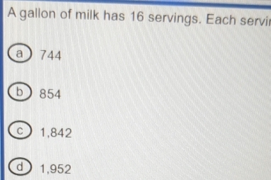 A gallon of milk has 16 servings. Each servir
a 744
b 854
c 1,842
d 1,952