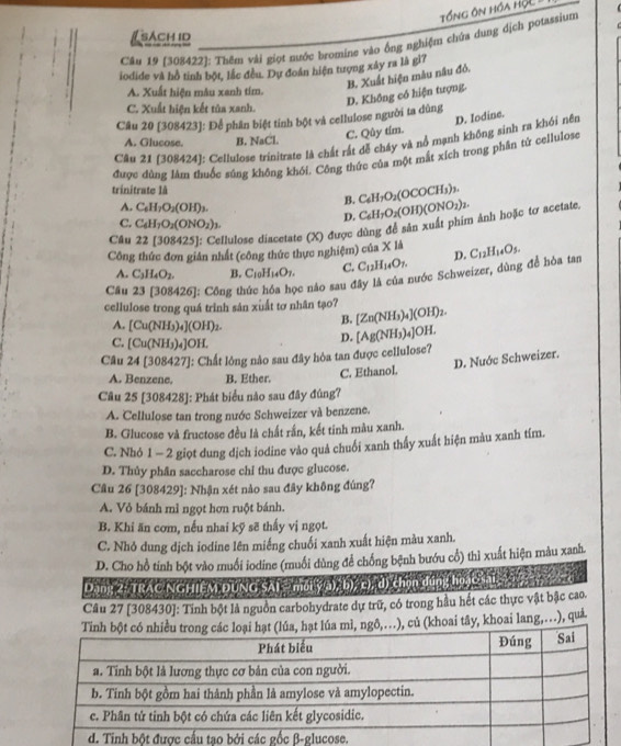 Tổng ôn hóa HộL
Cầu 19 [308422]: Thêm vài giọt nước bromine vào ống nghiệm chứa dung dịch potassium
iodide và hồ tinh bột, lắc đều. Dự đoán hiện tượng xây ra là gì?
B. Xuất hiện mâu nâu đỏ.
A. Xuất hiện mâu xanh tím.
D. Không có hiện tượng.
C. Xuất hiện kết tủa xanh
D. Iodine.
Câu 20 [308423]: Để phân biệt tính bột và cellulose người ta dùng
C. Qûy tím.
Câu 21 (308424]: Cellulose trinitrate là chất rất dễ cháy và nổ mạnh không sinh ra khói nên
A. Glucose. B. NaCl.
được dùng làm thuốc súng không khối. Công thức của một mắt xích trong phân tử cellulose
trinitrate là
A. C_6H_7O_2(OH)_3.
B. C_6H_7O_2(OCOCH_3)_3.
D.
Câu 22[308425] : Cellulose diacetate (X) được dùng đề sản xuất phim ảnh hoặc tơ acetate. C_6H_7O_2(OH)(ONO_2)_2.
C. C_6H_7O_2(ONO_2)_3.
Công thức đơn giản nhất (công thức thực nghiệm) của * 1 D.
A. C_3H_4O_2. B. C_10H_14O_7. C. C_12H_14O_7.
Cầu 426]: Công thức hóa học nảo sau đây là của nước Schweizer, dùng để hòa tan C_12H_14O_5.
cellulose trong quá trinh sân xuất tơ nhân tạo? [Zn(NH_3)_4](OH)_2.
B.
A. [Cu(NH_3)_4](OH)_2. [Ag(NH_3)_4]OH.
C. [Cu(NH_3)_4]OH.
D.
Câu 24[308427] :: Chất lỏng nào sau đây hòa tan được cellulose?
A. Benzene, B. Ether.
C. Ethanol. D. Nuớc Schweizer.
Câu 25 [308428]: Phát biểu nào sau đây đúng?
A. Cellulose tan trong nước Schweizer và benzene.
B. Glucose và fructose đều là chất rắn, kết tinh màu xanh.
C. Nhỏ 1 - 2 giọt dung dịch iodine vào quả chuối xanh thấy xuất hiện màu xanh tím.
D. Thủy phân saccharose chỉ thu được glucose.
Câu 26 [308429]: Nhận xét nào sau đây không đúng?
A. Vỏ bánh mì ngọt hơn ruột bánh.
B. Khi ăn cơm, nếu nhai kỹ sẽ thấy vị ngọt.
C. Nhỏ dung dịch iodine lên miếng chuối xanh xuất hiện màu xanh.
D. Cho hồ tinh bột vào muối iodine (muối dùng để chống bệnh bướu cổ) thì xuất hiện màu xanh.
Dang 2- TRAC NGHIệM ĐUNG SAI - môi ý(a), b), c), d) chọn dúng họ cSai 
Câu 27 [308430]: Tinh bột là nguồn carbohydrate dự trữ, có trong hầu hết các thực vật bậc cao.
tây, khoai lang,..), quả.