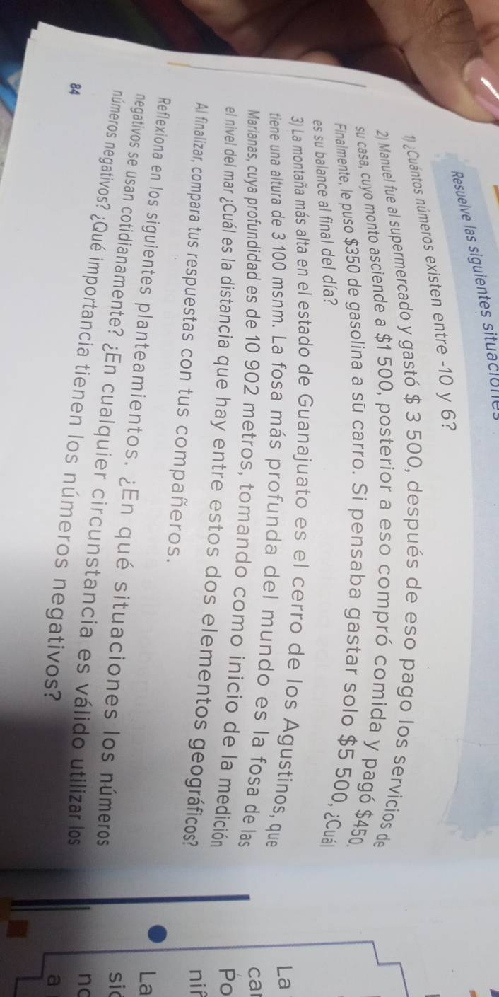 Resuelve las siguientes situaciolles 
1) ¿Cuántos números existen entre -10 y 6? 
2) Manuel fue al supermercado y gastó $ 3 500, después de eso pago los servicios de 
su casa, cuyo monto asciende a $1 500, posterior a eso compró comida y pagó $450
Finalmente, le puso $350 de gasolina a su carro. Si pensaba gastar solo $5 500, ¿Cuál 
es su balance al final del día? 
3) La montaña más alta en el estado de Guanajuato es el cerro de los Agustinos, que 
La 
tiene una altura de 3 100 msnm. La fosa más profunda del mundo es la fosa de las 
ca 
Marianas, cuya profundidad es de 10 902 metros, tomando como inicio de la medición 
Po 
el nivel del mar ¿Cuál es la distancia que hay entre estos dos elementos geográficos? 
nif 
Al finalizar, compara tus respuestas con tus compañeros. La 
Reflexiona en los siguientes planteamientos. ¿En qué situaciones los números 
sic 
negativos se usan cotidianamente? ¿En cualquier circunstancia es válido utilizar los 
no 
números negativos? ¿Qué importancia tienen los números negativos?
84
a