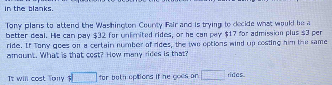 in the blanks. 
Tony plans to attend the Washington County Fair and is trying to decide what would be a 
better deal. He can pay $32 for unlimited rides, or he can pay $17 for admission plus $3 per 
ride. If Tony goes on a certain number of rides, the two options wind up costing him the same 
amount. What is that cost? How many rides is that? 
It will cost Tony $ □ for both options if he goes on □ rides.