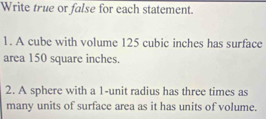 Write true or false for each statement. 
1. A cube with volume 125 cubic inches has surface 
area 150 square inches. 
2. A sphere with a 1 -unit radius has three times as 
many units of surface area as it has units of volume.