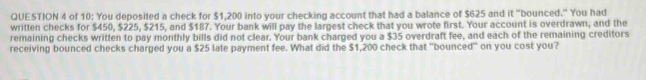 of 10: You deposited a check for $1,200 into your checking account that had a balance of $625 and it "bounced." You had 
written checks for $450, $225, $215, and $187. Your bank will pay the largest check that you wrote first. Your account is overdrawn, and the 
remaining checks written to pay monthly bills did not clear. Your bank charged you a $35 overdraft fee, and each of the remaining creditors 
receiving bounced checks charged you a $25 late payment fee. What did the $1,200 check that "bounced" on you cost you?