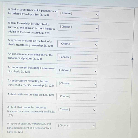 A bank account from which payments can 
be ordered by a depositor. (p. 123) [ Choose ] 
A bank form which lists the checks, [ Choose ] 
currency, and coins an account holder is 
adding to the bank account. (p. 123) 
A signature or stamp on the back of a [ Choose ] 
check, transferring ownership. (p. 124) 
An endorsement consisting only of the [ Choose ] 
endorser's signature. (p. 124) 
An endorsement indicating a new owner 
of a check. (p. 124) ( Choose ) 
An endorsement restricting further 
transfer of a check's ownership. (p. 125) [ Choose ] 
A check with a future date on it. (p. 126) [ Choose ] 
A check that cannot be processed | Choose ] 
because the maker has made it invalid. (p.
127) 
A report of deposits, withdrawals, and | Choose | 
bank balances sent to a depositor by a 
bank. (p. 129)