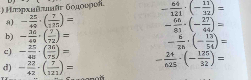 ξ) Илэрхийллийг бοдοорой.
- 64/121 · (- 11/32 )=
a) - 25/49 · ( 7/125 )=
- 66/81 · (- 27/44 )=
b) - 36/49 · ( 7/72 )=
- 6/26 · (- 13/54 )=
c) - 25/48 · ( 36/75 )=
d) - 22/42 · ( 7/121 )=
- 24/625 · (- 125/32 )=