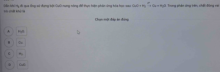 Dẫn khí H_2 đi qua ống sứ đựng bột CuO nung nóng để thực hiện phản ứng hóa học sau: CuO+H_2xrightarrow t°Cu+H_2O. Trong phản ứng trên, chất đóng vai
trò chất khử là
Chọn một đáp án đúng
A H_2O.
B Cu.
C H_2.
D CuO.