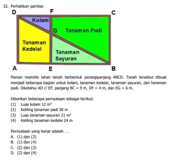 Paman memiliki Iahan tanah berbentuk persegipanjang ABCD. Tanah tersebut dibuat
menjadi beberapa bagian untuk kolam, tanaman kedelai, tanaman sayuran, dan tanaman
padi. Diketahui ADparallel EF , panjang BC=9m, DF=4m , dan EG=6m. 
Diberikan beberapa pernyataan sebagai berikut:
(1) Luas kolam 12m^2
(2) Keliling tanaman padi 30 m
(3) Luas tanaman sayuran 21m^2
(4) Keliling tanaman kedelai 24 m
Pernyataan yang benar adalah ....
A. (1) dan (3)
B. (1) dan (4)
C. (2) dan (3)
D. (2) dan (4)