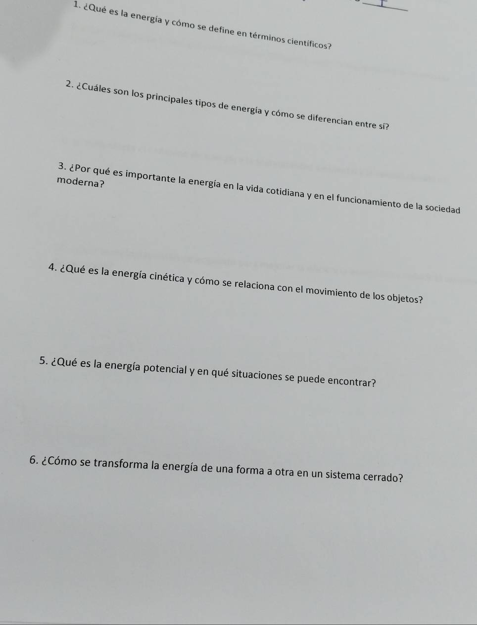 ¿Qué es la energía y cómo se define en términos científicos?_ 
2. ¿Cuáles son los principales tipos de energía y cómo se diferencian entre sí? 
moderna? 
3. ¿Por qué es importante la energía en la vida cotidiana y en el funcionamiento de la sociedad 
4. ¿Qué es la energía cinética y cómo se relaciona con el movimiento de los objetos? 
5. ¿Qué es la energía potencial y en qué situaciones se puede encontrar? 
6. ¿Cómo se transforma la energía de una forma a otra en un sistema cerrado?