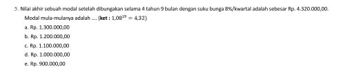 Nilai akhir sebuah modal setelah dibungakan selama 4 tahun 9 bulan dengan suku bunga 8% /kwartal adalah sebesar Rp. 4.320.000,00.
Modal mula-mulanya adalah .... (ket 1,08^(19)=4,32)
a. Rp. 1.300.000.00
b. Rp. 1.200.000,00
c. Rp. 1.100.000,0O
d. Rp. 1.000.000,00
e. Rp. 900.000,00