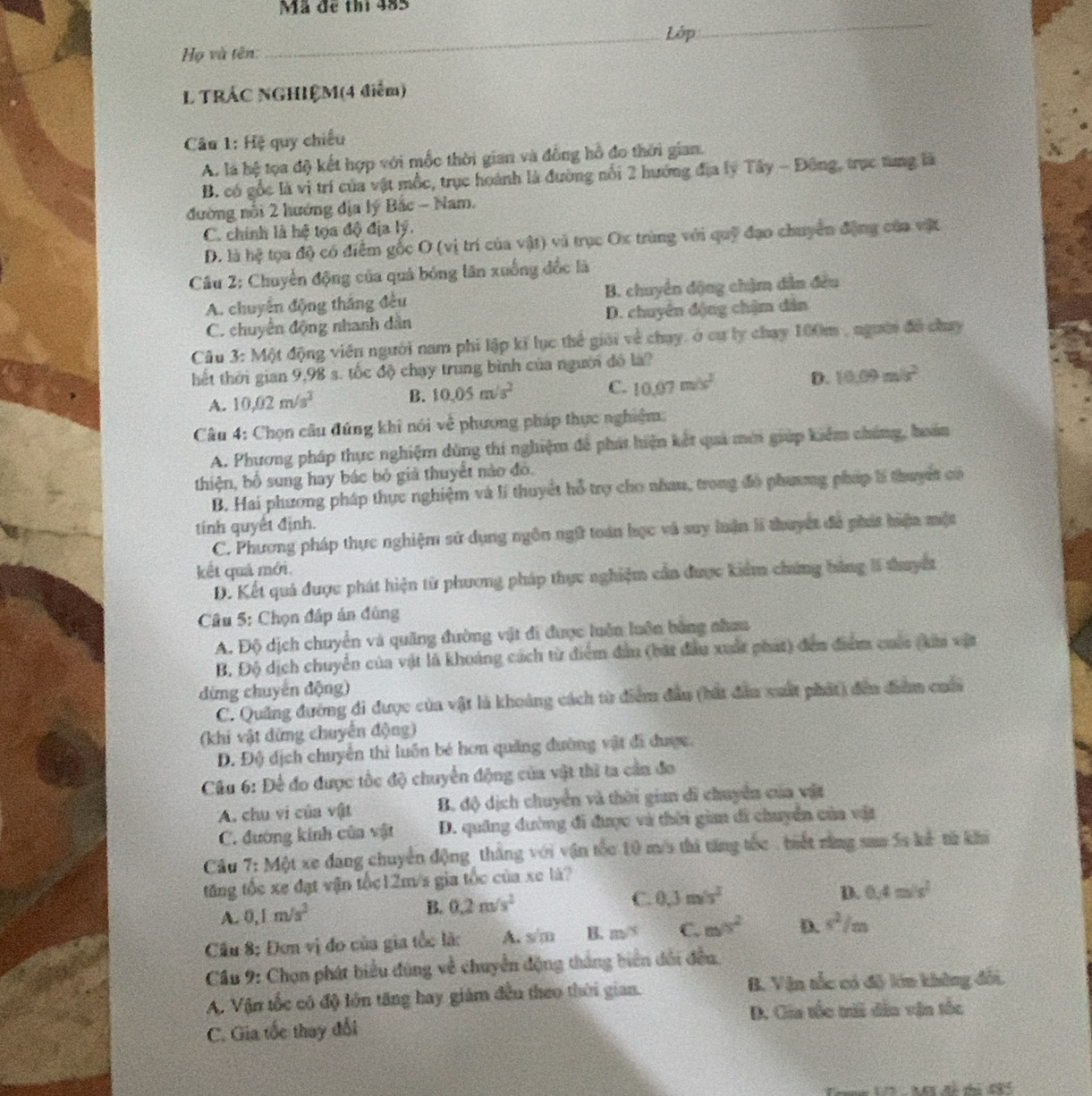 Mã đề thi 485
_Lớp
_
Họ và tên:
L TRÁC NGHIỆM(4 điểm)
Câu 1: Hệ quy chiếu
A. là hệ tọa độ kết hợp với mốc thời gian và đồng hồ đo thời gian.
B. có gốc là vị trí của vật mốc, trục hoành là đường nổi 2 hướng địa lý Tây - Đông, trục tung là
đường nổi 2 hướng địa lý Bắc - Nam.
C. chính là hệ tọa độ địa lý.
D. là hệ tọa độ có điểm gốc O (vị trí của vật) vũ trục Ox trùng với quỹ đạo chuyển động của vật
Câu 2: Chuyển động của quả bóng lãn xuống đốc là
A. chuyên động thắng đều B. chuyên động chặm dân đều
C. chuyên động nhanh dân D. chuyên động chậm dân
Câu 3: Một động viên người nam phi lập kí lục thể giải về chay, ở cự ly chay 100m , người đề chay
thết thời gian 9,98 s. tốc độ chạy trung bình của người đó là?
A. 10.02m/s^2 B. 10.05m/s^2 C. 10.07m/s^2 D. 10.09m/s^2
Câu 4: Chọn câu đúng khi nói về phương pháp thực nghiệm
A. Phương pháp thực nghiệm dùng thí nghiệm để phát hiện kết quả mới giúp kiểm chúng, hoán
thiện, bố sung hay bác bỏ giả thuyết nào đô.
B. Hai phương pháp thực nghiệm và lí thuyết hỗ trợ cho nhau, trong đó phương pháp lí thuyết có
tính quyết định.
C. Phương pháp thực nghiệm sử dụng ngôn ngữ toán học và suy luận lĩ thuyết đá phát biện một
kết quả mới
D. Kết quả được phát hiện tử phương pháp thực nghiệm cần được kiểm chứng hàng 1 thuyết
Câu 5: Chọn đấp án đùng
A. Độ dịch chuyển và quảng đường vật đi được luên luôn bằng nhaa
B. Độ dịch chuyển của vật là khoảng cách từ điểm đầu (bắt đầu xuất phát) đến điểm cuốc (hiu vật
dừng chuyến động)
C. Quảng đường đi được của vật là khoảng cách từ điểm đầu (bất đân xuất phát) đến điểm cuố
(khi vật đứng chuyên động)
Đ. Độ dịch chuyên thì luôn bé hơn quảng đường vật đi được.
Câu 6: Để đo được tốc độ chuyển động của vật thì ta cần đo
A. chu vi của vật B. độ dịch chuyển và thời gian dĩ chuyển của vật
C. đường kính của vật D. quâng đường đi được và thời gian đi chuyển của vật
Câu 7: Một xe đang chuyển động thắng với vận tốc 10 m/s thi tăng tốc , biết rằng sam 5s kế từ khi
tăng tốc xe đạt vận tốc12m/s gia tốc của xe là?
A. 0,1m/s^2
B. 0.2m/s^2 C. 0.3m/s^2
D. 0.4m/s^2
Cầu 8: Đơn vị đo của gia tốc lã: A. s/m B. m/s C. m/s^2 D. s^2/m
Cầu 9: Chọn phát biểu đùng về chuyển động thắng biển dổi đều
A. Vận tốc có độ lớn tăng hay giám đều theo thời gian. B. Vận tắc có độ lớn không đối.
C. Gia tốc thay đổi D. Gia tốc trii dân vận tốc