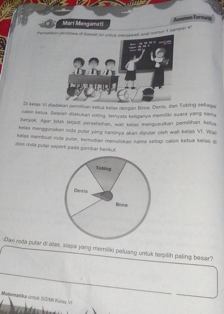 a 
a Mari Mengamati Asesmen Formatif 
Perhatikamor 1 sampai 4! 
Di kelas VI diadakan pemilihan ketua kelas dengan Bima, Denis, dan Tobing sebagai 
calon ketua. Setelah dilakukan voting, ternyata ketiganya memiliki suara yang sama 
banyak. Agar tidak terjadi perselisihan, wali kelas mengusulkan pemilihan ketua 
kelas menggunakan roda putar yang nantinya akan diputar oleh wali kelas VI. Wali 
kelas membuat roda putar, kemudian menuliskan nama setiap calon ketua kelas di 
atas roda putar seperti pada gambar berikut. 
Dari roda putar di atas, siapa yang memiliki peluang untuk terpilih paling besar? 
Matematika untuk SD/MI Kelas VI