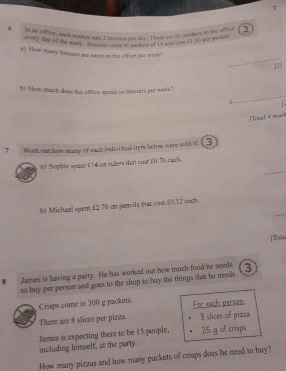 In an office, each worker eats 2 biscuits per day. There are 20 workers in the office 2
every day of the week. Biscuits come in packets of 14 and cost £1.30 per packet. 
_ 
a) How many biscuits are eaten in the office per week? 
[2] 
b) How much does the office spend on biscuits per week?
£
_ 
[Total 4 mark 
7 Work out how many of each individual item below were sold if: 3
_ 
a) Sophie spent £14 on rulers that cost £0.70 each. 
_ 
b) Michael spent £2.76 on pencils that cost £0.12 each. 
[Tota 
8 [ James is having a party. He has worked out how much food he needs 3
to buy per person and goes to the shop to buy the things that he needs. 
Crisps come in 300 g packets. 
For each person: 
There are 8 slices per pizza. 3 slices of pizza 
James is expecting there to be 15 people, 25 g of crisps 
including himself, at the party. 
How many pizzas and how many packets of crisps does he need to buy?