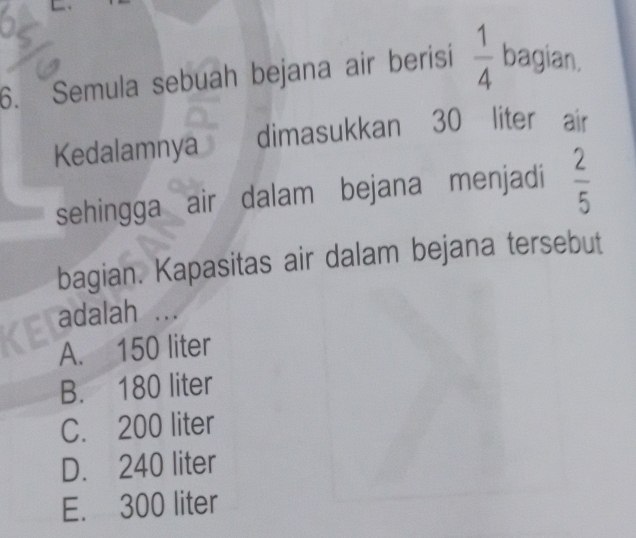 Semula sebuah bejana air berisi  1/4  bagian.
Kedalamnya dimasukkan 30 liter air
sehingga air dalam bejana menjadi  2/5 
bagian. Kapasitas air dalam bejana tersebut
adalah ...
A. 150 liter
B. 180 liter
C. 200 liter
D. 240 liter
E. 300 liter