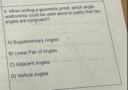 When writing a geometric proof, which angle
relationship could be used alone to justify that two
angles are congruent?
A) Supplementary Angles
B) Linear Pair of Angles
C) Adjacent Angles
D) Vertical Angles