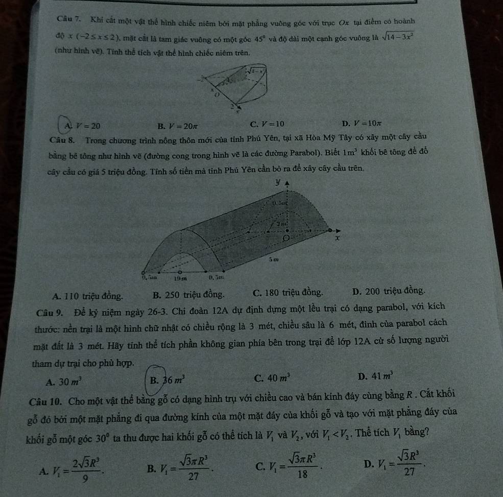 Khi cắt một vật thể hình chiếc niêm bởi mặt phẳng vuông góc với trục Ox tại điểm có hoành
d(x(-2≤ x≤ 2) , mặt cắt là tam giác vuông có một góc 45° và độ dài một cạnh góc vuông là sqrt(14-3x^2)
(như hình vê). Tính thể tích vật thể hình chiếc niêm trên.
A V=20
B. V=20π C. V=10 D. V=10π
Câu 8. Trong chương trình nông thôn mới của tỉnh Phú Yên, tại xã Hòa Mỹ Tây có xây một cây cầu
bằng bể tông như hình vẽ (đường cong trong hình vẽ là các đường Parabol). Biết 1m^3 khối bê tông để đổ
cây cầu có giá 5 triệu đồng. Tính số tiền mà tỉnh Phú Yên cần bỏ ra đề xây cây cầu trên.
A. 110 triệu đồng. B. 250 triệu đồng. C. 180 triệu đồng. D. 200 triệu đồng.
Câu 9. Để kỷ niệm ngày 26-3. Chi đoàn 12A dự định dựng một lều trại có dạng parabol, với kích
thước: nền trại là một hình chữ nhật có chiều rộng là 3 mét, chiều sâu là 6 mét, đinh của parabol cách
mặt đất là 3 mét. Hãy tính thể tích phần không gian phía bên trong trại để lớp 12A cử số lượng người
tham dự trại cho phù hợp.
A. 30m^3 B. 36m^3 C. 40m^3 D. 41m^3
Câu 10. Cho một vật thể bằng gỗ có dạng hình trụ với chiều cao và bán kính đáy cùng bằng R . Cắt khối
goverline hat 0 đó bởi một mặt phẳng đí qua đường kính của một mặt đáy của khối gỗ và tạo với mặt phẳng đáy của
khối gỗ một góc 30° ta thu được hai khối gỗ có thể tích là V_1 và V_2 , với V_1 . Thể tích V_1 bầng?
A. V_1= 2sqrt(3)R^3/9 . B. V_1= sqrt(3)π R^3/27 . C. V_1= sqrt(3)π R^3/18 . D. V_1= sqrt(3)R^3/27 .