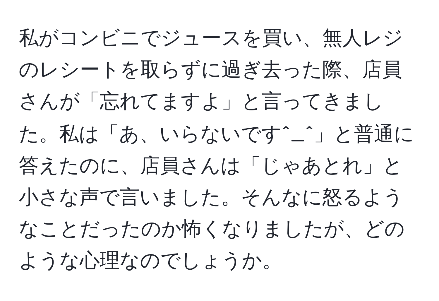 私がコンビニでジュースを買い、無人レジのレシートを取らずに過ぎ去った際、店員さんが「忘れてますよ」と言ってきました。私は「あ、いらないです^_^」と普通に答えたのに、店員さんは「じゃあとれ」と小さな声で言いました。そんなに怒るようなことだったのか怖くなりましたが、どのような心理なのでしょうか。