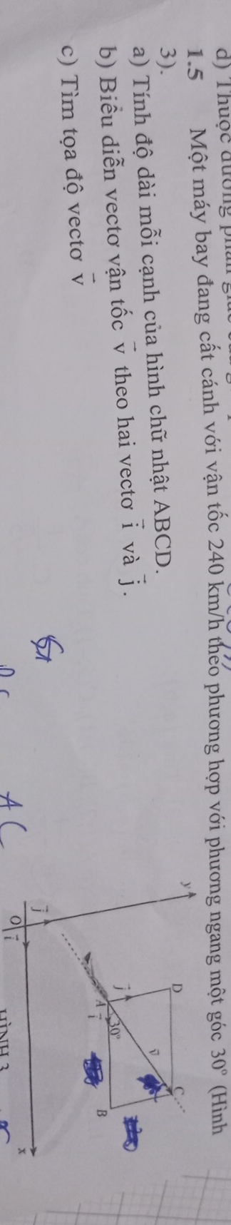 Thuộc đường pha 
1. 5 Một máy bay đang cất cánh với vận tốc 240 km/h theo phương hợp với phương ngang một góc 30° (Hình
y
3).
D
C. 
a) Tính độ dài mỗi cạnh của hình chữ nhật ABCD. 
b) Biểu diễn vectơ vận tốc overline v theo hai vectơ widehat i và vector j. 
J 30°
a 
B 
c) Tìm tọa độ vectơ vector v
x