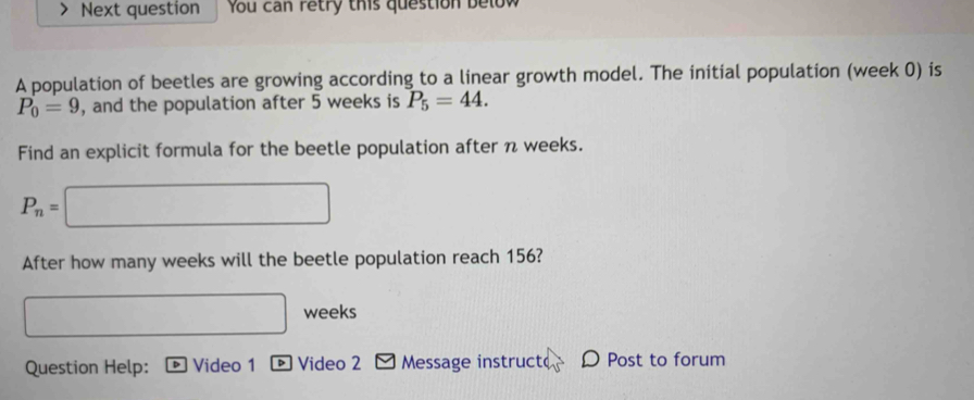 Next question You can retry this question below 
A population of beetles are growing according to a linear growth model. The initial population (week 0) is
P_0=9 , and the population after 5 weeks is P_5=44. 
Find an explicit formula for the beetle population after n weeks.
P_n= ) (-3,4)
After how many weeks will the beetle population reach 156? 
weeks 
Question Help: Video 1 ® Video 2 Message instruct D Post to forum